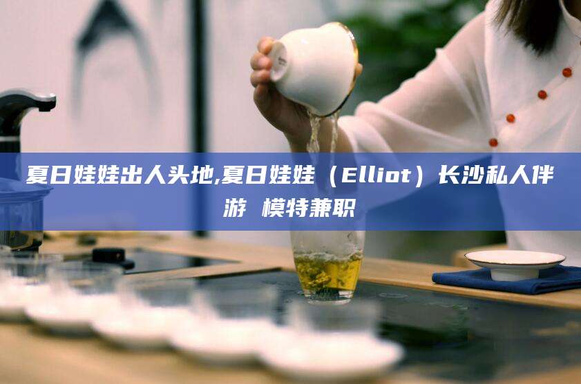 崇左夏日娃娃出人头地,夏日娃娃（Elliot）长沙私人伴游 模特兼职