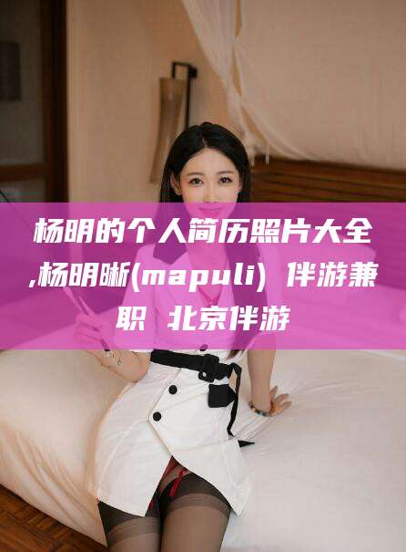 崇左杨明的个人简历照片大全,杨明晰(mapuli) 伴游兼职 北京伴游