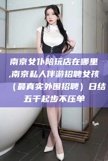 崇左南京女仆陪玩店在哪里,南京私人伴游招聘女孩（最真实外围招聘）日结五千起步不压单