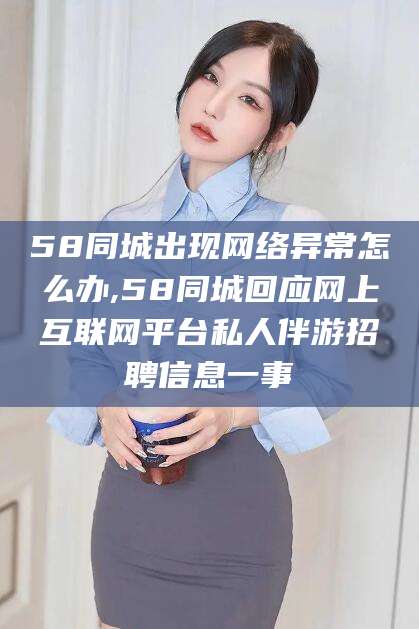 崇左58同城出现网络异常怎么办,58同城回应网上互联网平台私人伴游招聘信息一事