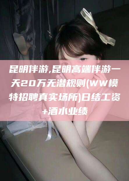 崇左昆明伴游,昆明高端伴游一天20万无潜规则(WW模特招聘真实场所)日结工资+酒水业绩