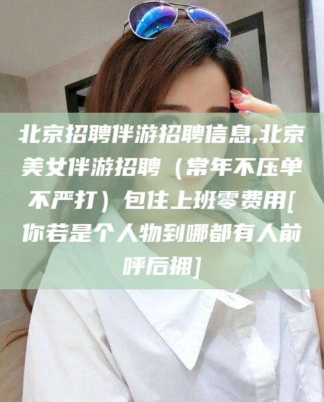 崇左北京招聘伴游招聘信息,北京美女伴游招聘（常年不压单不严打）包住上班零费用[你若是个人物到哪都有人前呼后拥]