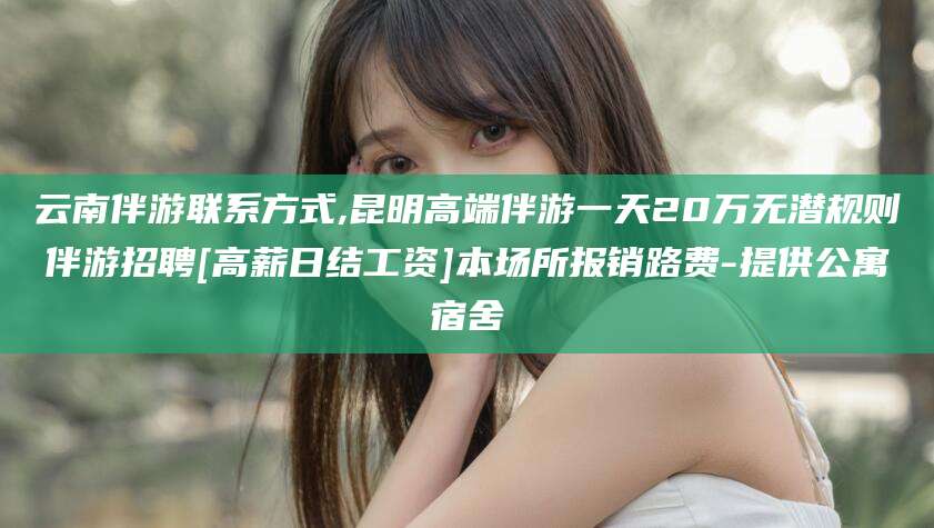 崇左云南伴游联系方式,昆明高端伴游一天20万无潜规则伴游招聘[高薪日结工资]本场所报销路费-提供公寓宿舍