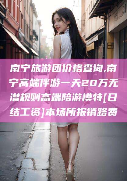 崇左南宁旅游团价格查询,南宁高端伴游一天20万无潜规则高端陪游模特[日结工资]本场所报销路费