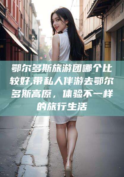 崇左鄂尔多斯旅游团哪个比较好,带私人伴游去鄂尔多斯高原，体验不一样的旅行生活