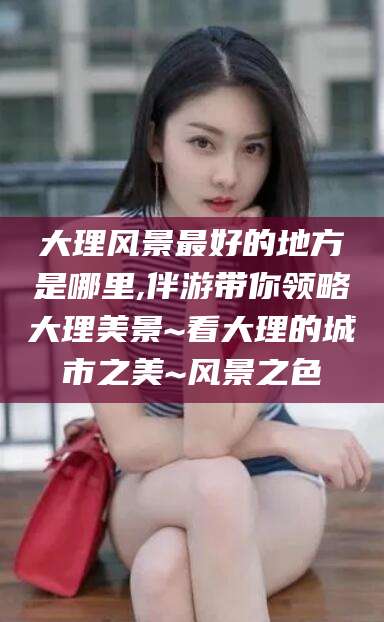 崇左大理风景最好的地方是哪里,伴游带你领略大理美景~看大理的城市之美~风景之色