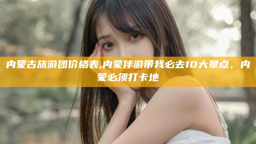 崇左内蒙古旅游团价格表,内蒙伴游带我必去10大景点，内蒙必须打卡地