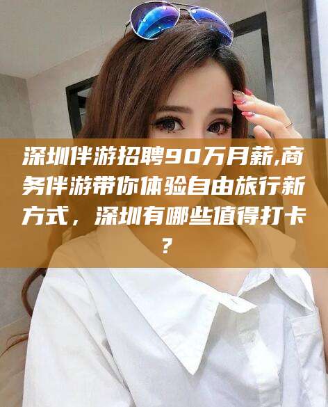 崇左深圳伴游招聘90万月薪,商务伴游带你体验自由旅行新方式，深圳有哪些值得打卡？