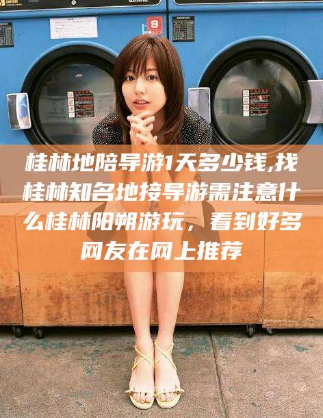 崇左桂林地陪导游1天多少钱,找桂林知名地接导游需注意什么桂林阳朔游玩，看到好多网友在网上推荐