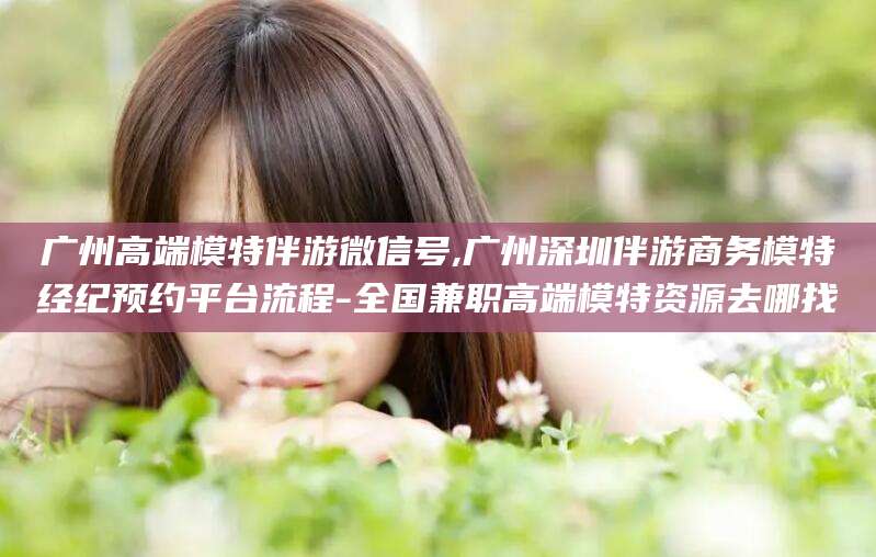 崇左广州高端模特伴游微信号,广州深圳伴游商务模特经纪预约平台流程-全国兼职高端模特资源去哪找