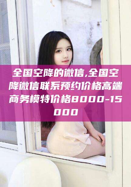 崇左全国空降的微信,全国空降微信联系预约价格高端商务模特价格8000-15000