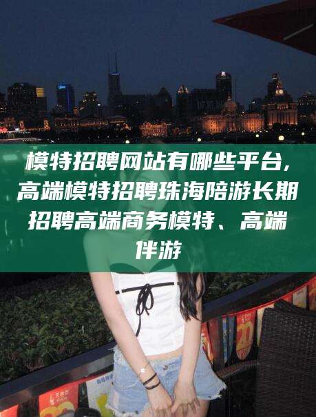 崇左模特招聘网站有哪些平台,高端模特招聘珠海陪游长期招聘高端商务模特、高端伴游