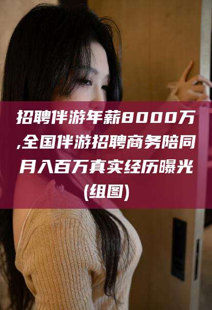 崇左招聘伴游年薪8000万,全国伴游招聘商务陪同月入百万真实经历曝光(组图)