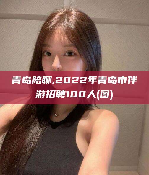 崇左青岛陪聊,2022年青岛市伴游招聘100人(图)