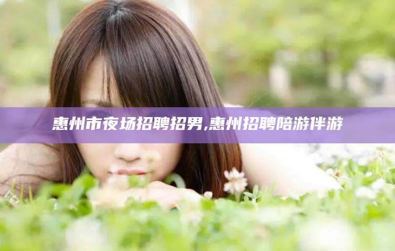 崇左惠州市夜场招聘招男,惠州招聘陪游伴游