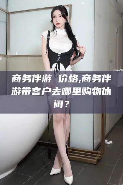 崇左商务伴游 价格,商务伴游带客户去哪里购物休闲？