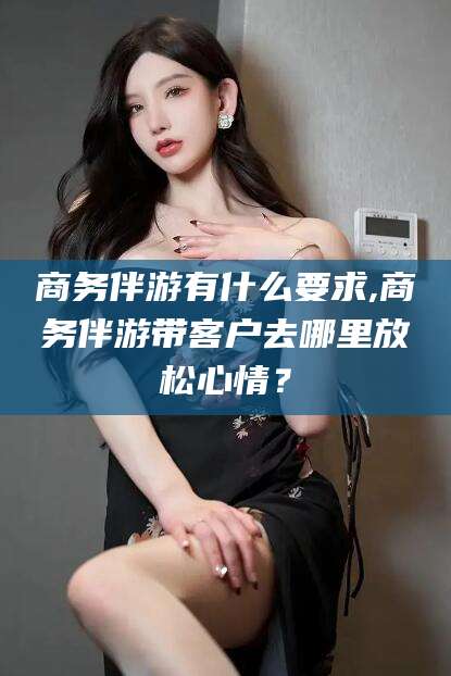 崇左商务伴游有什么要求,商务伴游带客户去哪里放松心情？