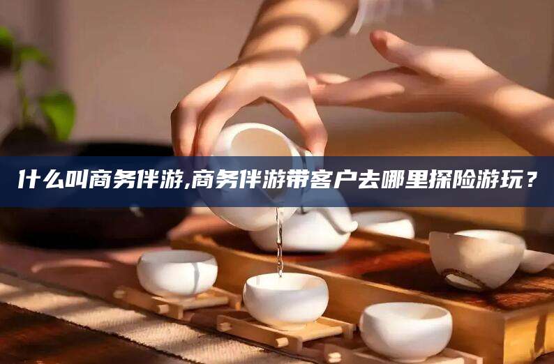 崇左什么叫商务伴游,商务伴游带客户去哪里探险游玩？