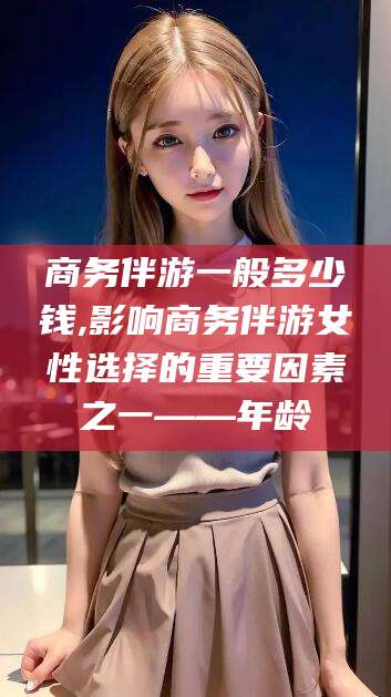 崇左商务伴游一般多少钱,影响商务伴游女性选择的重要因素之一——年龄