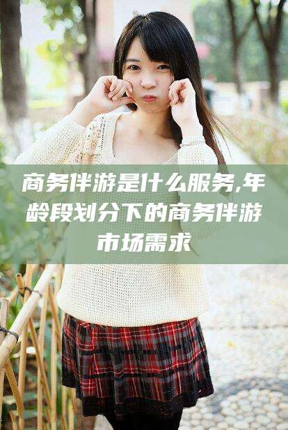 崇左商务伴游是什么服务,年龄段划分下的商务伴游市场需求