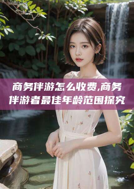 崇左商务伴游怎么收费,商务伴游者最佳年龄范围探究