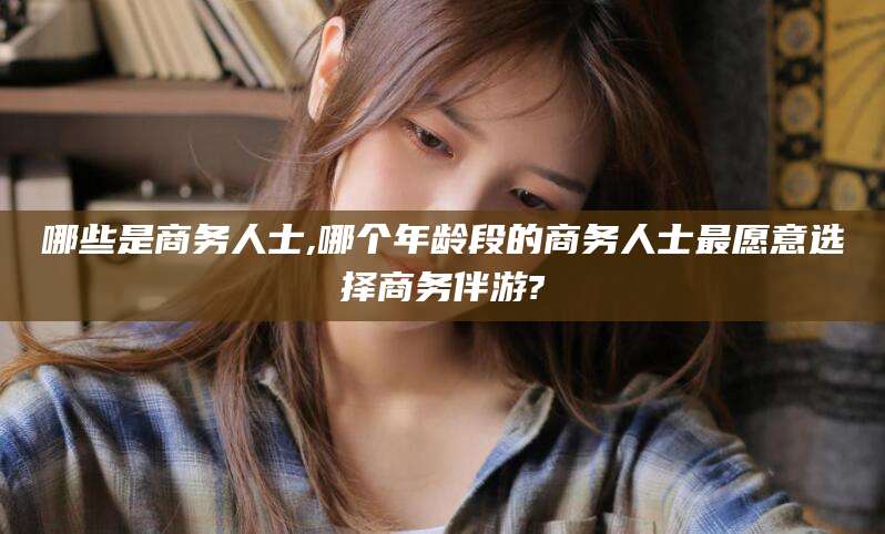 崇左哪些是商务人士,哪个年龄段的商务人士最愿意选择商务伴游?