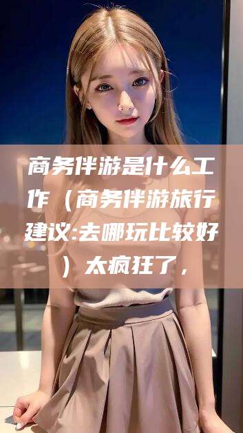 崇左商务伴游是什么工作（商务伴游旅行建议:去哪玩比较好）太疯狂了，