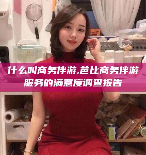 崇左什么叫商务伴游,芭比商务伴游服务的满意度调查报告