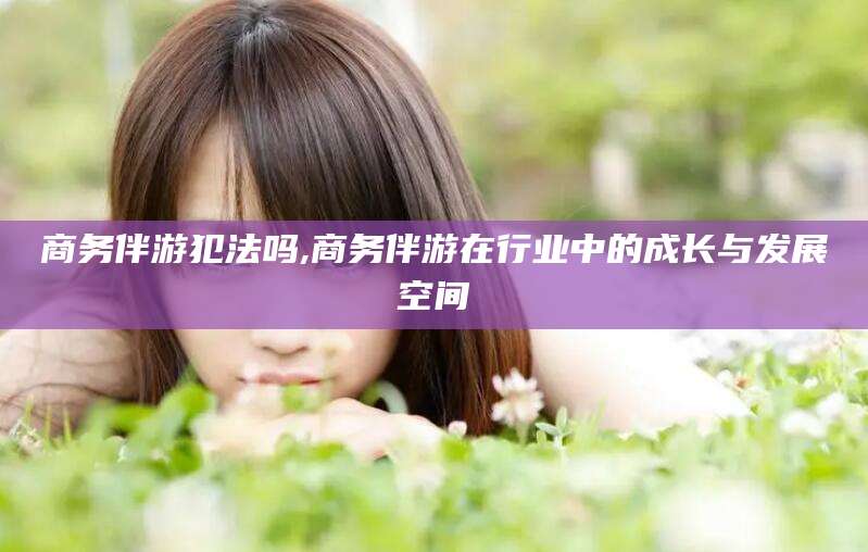 崇左商务伴游犯法吗,商务伴游在行业中的成长与发展空间