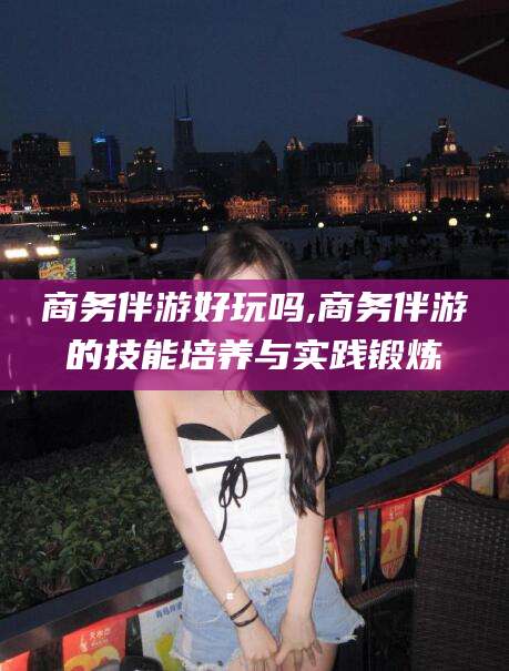 崇左商务伴游好玩吗,商务伴游的技能培养与实践锻炼