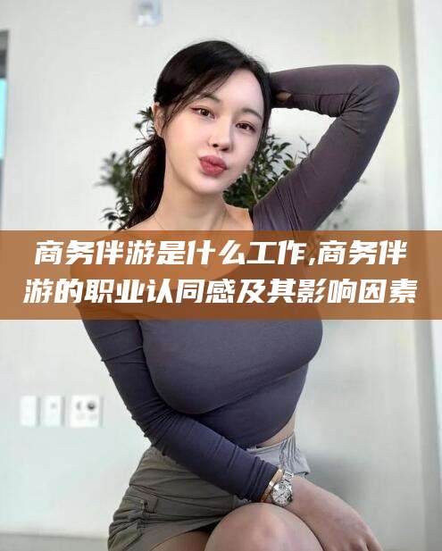 崇左商务伴游是什么工作,商务伴游的职业认同感及其影响因素