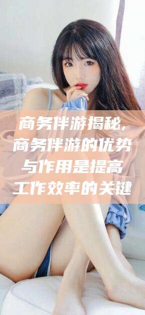 崇左商务伴游揭秘,商务伴游的优势与作用是提高工作效率的关键