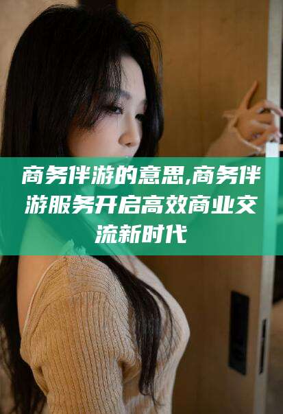 崇左商务伴游的意思,商务伴游服务开启高效商业交流新时代