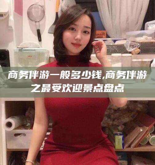 崇左商务伴游一般多少钱,商务伴游之最受欢迎景点盘点