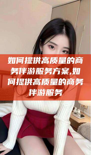 崇左如何提供高质量的商务伴游服务方案,如何提供高质量的商务伴游服务